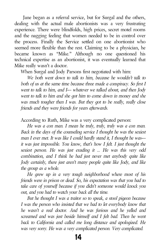 Jane began as a referral service, but for Surgal and the others, dealing with the actual male abortionists was a very frustrating experience. There were blindfolds, high prices, secret motel rooms and the nagging feeling that women needed to be in control over the process. Finally the Service setled on one abortionist who seemed more flexible than the rest. Chiming to be a physician, he became known as “Mike> Although no one questioned his technical expertise as an abortionist, it was eventually learned that Mike really wasn’t a doctor. When Surgal and Jody Parsons first negotiated with him: We both went down to talk to him, because he wouldn’t talk to both of us at the same time because three made a conspiracy. So first I went o tak to him, and I— whatever we talked about, and then Jody went o tak to him and she got him to come down in money and she  was much tougher then I was. But they got o be really, really close friends and they were friends for years afierwards  According to Ruth, Mike was a very complicated person:  He was a con man. I mean he truly, truly, tuly was a con man, Back in the days of the counseling service I thought he was the sexiest man I ever met. It was ke I could hardly stand i, I thought he was— it was just impossible. You know, that’s how I fel I just thought the sexiest person. He was just esuding it .. He was this very odd combination, and I think he had just never met anybody quite like Jody certainly, there just aren’t many people quite like Jody, and fike the group as a whol.  He grew up in a very tough neighborhood where most of his fiiends were in prison or dead. So, his expectation was that you had to take care of yoursef because if you dida’t someone would knock you out, and you had to watch your back allthe time.  But he thought I was a traior s to speak, a stool pigeon because 1 was the person who insisted that we had 1o kt everybody know that he wasn’t a real doctor. And he was furious and he yelled and screamed and was just beside himself and I felt bad. Then he went back to Calfornia and called me long distance and apologized. He was very sorry. He was a very complicated person. Very complicated.  14 